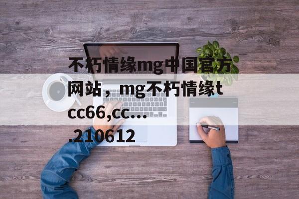 不朽情缘mg中国官方网站，mg不朽情缘tcc66,cc....210612